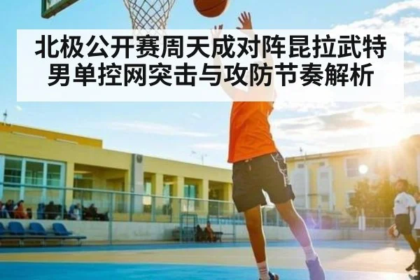 北极公开赛周天成对阵昆拉武特男单控网突击与攻防节奏解析 - kaiyun