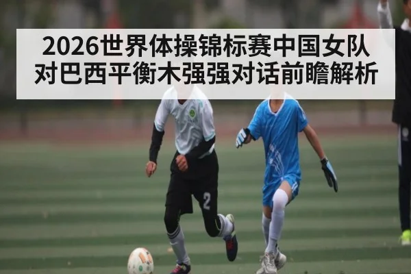 2026世界体操锦标赛中国女队对巴西平衡木强强对话前瞻解析（kaiyun）